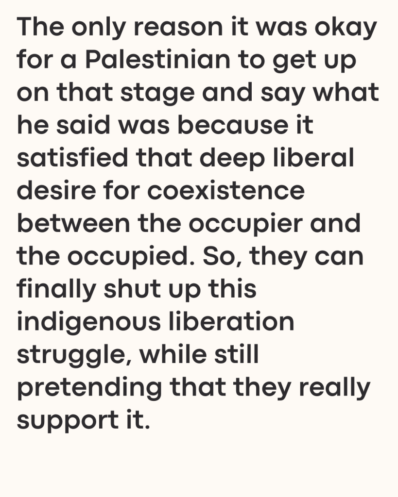 The only reason it was okay for a Palestinian to get up on that stage and say what he said was because it satisfied that deep liberal desire for coexistence between the occupier and the occupied. So, they can finally shut up this indigenous liberation struggle, while still pretending that they really support it.