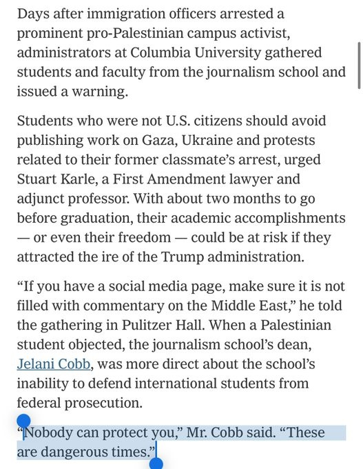 Days after immigration officers arrested a prominent pro-Palestinian campus activist, administrators at Columbia University gathered students and faculty from the journalism school and issued a warning.

Students who were not US citizens should avoid publishing work on Gaza, Ukraine and protests related to their former classmate's arrest, urged Stuart Karle, a First Amendment lawyer and adjunct professor.  With about two months to go before graduation, their academic accomplishments - or even their freedom - could be at risk if they attracted the ire of the Trump administration.

"If you have a social media page, make sure it is not filled with commentary on the Middle East," he told the gathering in Pulitzer Hall.  When a Palestinian student objected, the journalism school's dean, Jelani Cobb, was more direct about the school's inability to defend international students from federal prosecution.

"NOBODY CAN PROTECT YOU," MR COBB SAID.  "THESE ARE DANGEROUS TIMES."

*my capitalisation, the extract has this text highlighted.