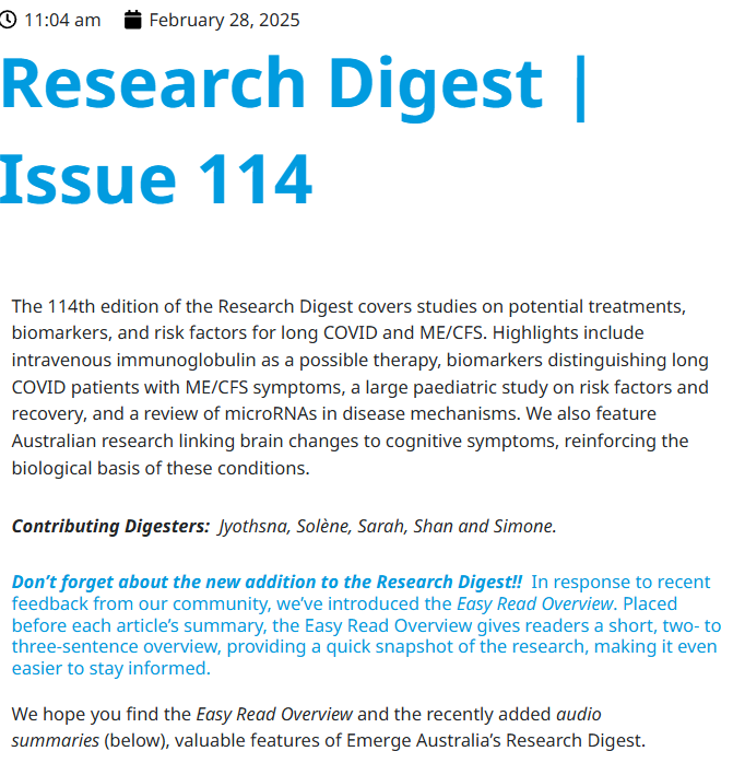 11:04 am
February 28, 2025
Research Digest | Issue 114
The 114th edition of the Research Digest covers studies on potential treatments, biomarkers, and risk factors for long COVID and ME/CFS. Highlights include intravenous immunoglobulin as a possible therapy, biomarkers distinguishing long COVID patients with ME/CFS symptoms, a large paediatric study on risk factors and recovery, and a review of microRNAs in disease mechanisms. We also feature Australian research linking brain changes to cognitive symptoms, reinforcing the biological basis of these conditions.

Contributing Digesters:  Jyothsna, Solène, Sarah, Shan and Simone.

Don’t forget about the new addition to the Research Digest!!  In response to recent feedback from our community, we’ve introduced the Easy Read Overview. Placed before each article’s summary, the Easy Read Overview gives readers a short, two- to three-sentence overview, providing a quick snapshot of the research, making it even easier to stay informed. 
 
We hope you find the Easy Read Overview and the recently added audio summaries (below), valuable features of Emerge Australia’s Research Digest. 