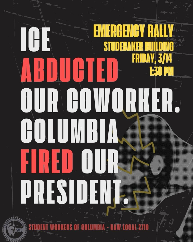 EMERGENCY RALLY 

STUDEBAKER BUILDING
FRIDAY, 3/14 2025 
1:30 PM

ICE 
ABDUCTED
OUR COWORKER.
FIRED OUR. 
PRESIDENT.

STUDENT WORKERS OF COLUMBIA -- UAW-Local 2710 
