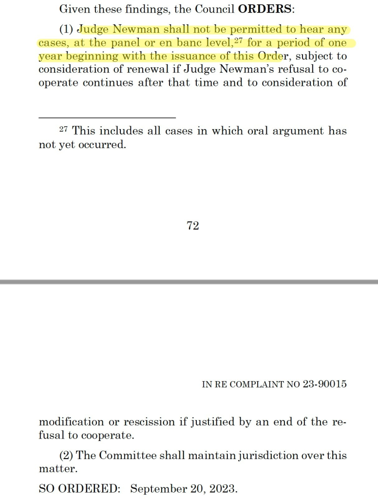 Given these findings, the Council ORDERS:
(1) Judge Newman shall not be permitted to hear any
cases, at the panel or en banc level,27 for a period of one
year beginning with the issuance of this Order, subject to
consideration of renewal if Judge Newman’s refusal to cooperate
continues after that time and to consideration of
27 This includes all cases in which oral argument has
not yet occurred.
modification or rescission if justified by an end of the refusal
to cooperate.
(2) The Committee shall maintain jurisdiction over this
matter.
SO ORDERED: September 20, 2023.