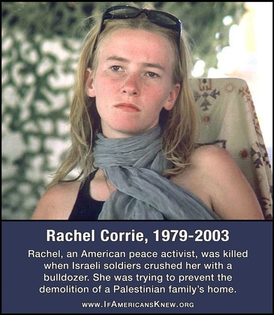 Picture of Rachel Corrie.

Rachel Corrie, 1979-2003 (she died 22 years ago today)

Rachel, an American peace activist, was killed when Israeli soldiers crushed her with a bulldozer.  She was trying to prevent the demolition of a Palestinian family's home.

www.ifamericansknew.com