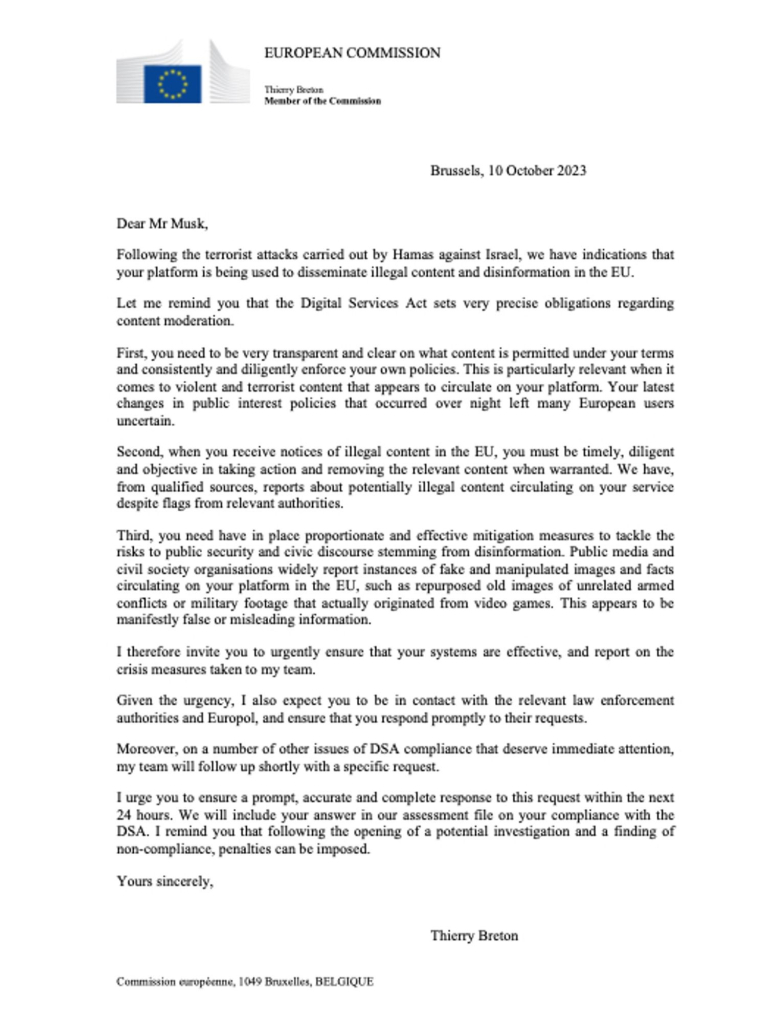 Dear Mr Musk, Following the terrorist attacks carried out by Hamas against Isracl, we have indications that your platform is being used to disseminate illegal content and disinformation in the EU. Let me remind you that the Digital Services Act sets very precise obligations regarding content moderation. First, you need to be very transparent and clear on what content is permitted under your terms and consistently and diligently enforce your own policies. This is particularly relevant when it comes to violent and terrorist content that appears to circulate on your platform. Your latest changes in public interest policies that occurred over night left many European users uncertain. Second, when you receive notices of illegal content in the EU, you must be timely, diligent and objective in taking action and removing the relevant content when warranted. We have, from qualified sources, reports about potentially illegal content circulating on your service despite flags from relevant authorities. Third, you need have in place proportionate and effective mitigation measures to tackle the risks to public security and civic discourse stemming from disinformation. Public media and civil society organisations widely report instances of fake and manipulated images and facts circulating on your platform in the EU, such as repurposed old images of unrelated armed conflicts or military footage that actually originated from video games. 