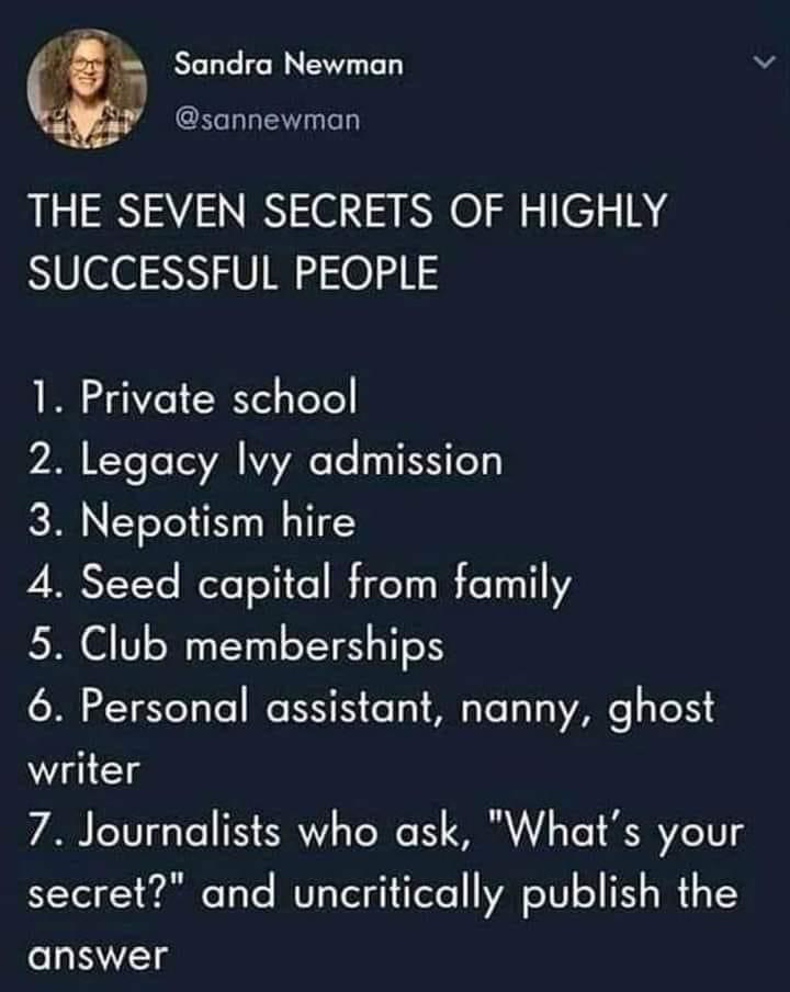 Sandra Newman
@sannewman 

THE SEVEN SECRETS OF HIGHLY SUCCESSFUL PEOPLE 
1. Private school 
2. Legacy lvy admission 
3. Nepotism hire 
4. Seed capital from family 
5. Club memberships 
6. Personal assistant, nanny, ghost writer 
7. Journalists who ask, "What's your secret?" and uncritically publish the answer