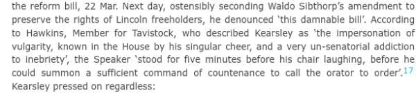 ...Next day, ostensibly seconding Waldo Sibthorp’s amendment to preserve the rights of Lincoln freeholders, he denounced ‘this damnable bill’. According to Hawkins, Member for Tavistock, who described Kearsley as ‘the impersonation of vulgarity, known in the House by his singular cheer, and a very un-senatorial addiction to inebriety’, the Speaker ‘stood for five minutes before his chair laughing, before he could summon a sufficient command of countenance to call the orator to order’.