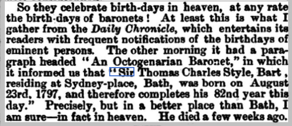 So they celebrate birth-days in heaven, at any rate the birth days of baronets ! At least this is what I gather from Hie Daily Chronicle , which entertains its readers with frequent notifications of the birthdays of eminent persons. The other morning had a paragraph beaded “An Octogenarian Baronet,” which it informed us that “Sir Thomas Charles Style, Bart, residing at Sydney-place, Bath, was bom on August 23rd. 1797, and therefore completes his 82nd year this day.” Precisely, but in a better place than Bath, I am sure—in fact heaven. died a few weeks ago. 