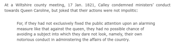 At a Wiltshire county meeting, 17 Jan. 1821, Calley condemned ministers’ conduct towards Queen Caroline, but joked that their actions were not impolitic:

    For, if they had not exclusively fixed the public attention upon an alarming measure like that against the queen, they had no possible chance of avoiding a subject into which they dare not look, namely, their own notorious conduct in administering the affairs of the country.