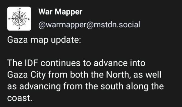 Gaza map update:

The IDF continues to advance into Gaza City from both the North, as well as advancing from the south along the coast.

The evacuation corridor remains active. Usually for a 4-6 hour period each day.