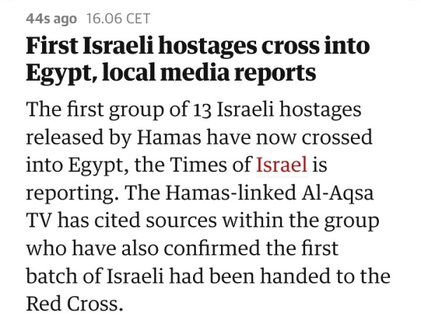 
First Israeli hostages cross into Egypt, local media reports

The first group of 13 Israeli hostages released by Hamas have now crossed into Egypt, the Times of Israel is reporting. The Hamas-linked Al-Aqsa TV has cited sources within the group who have also confirmed the first batch of Israeli had been handed to the Red Cross.