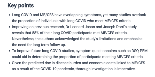 Key points

- Long COVID and ME/CFS have overlapping symptoms, yet many studies overlook the proportion of individuals with long COVID who meet ME/CFS criteria.

- Improving on previous research, Dr Leonard Jason and Joseph Dorri’s study reveals that 58% of their long COVID participants met ME/CFS criteria. Nevertheless, the authors acknowledged the study’s limitations and emphasise the need for long-term follow-up.

- To improve future long COVID studies, symptom questionnaires such as DSQ-PEM could aid in determining the proportion of participants meeting ME/CFS criteria.

- Given the predicted rise in disease burden and economic costs linked to ME/CFS as a result of the COVID-19 pandemic, thorough investigation is imperative.