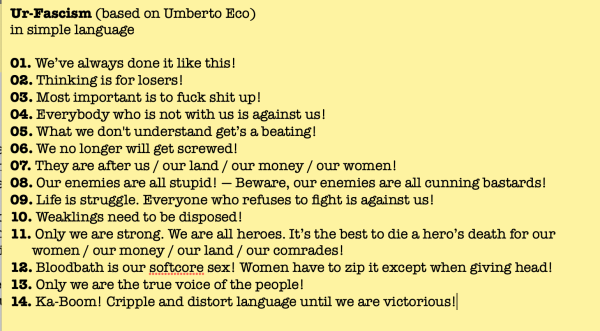 Ur-Fascism (based on Umberto Eco)
in simple language

01. We’ve always done it like this!
02. Thinking is for losers!
03. Most important is to fuck shit up!
04. Everybody who is not with us is against us!
05. What we don't understand get’s a beating!
06. We no longer will get screwed!
07. They are after us / our land / our money / our women!
08. Our enemies are all stupid! — Beware, our enemies are all cunning bastards!
09. Life is struggle. Everyone who refuses to fight is against us!
10. Weaklings need to be disposed!
11. Only we are strong. We are all heroes. It’s the best to die a hero’s death for our
	women / our money / our land / our comrades!
12. Bloodbath is our softcore sex! Women have to zip it except when giving head!
13. Only we are the true voice of the people!
14. Ka-Boom! Cripple and distort language until we are victorious!