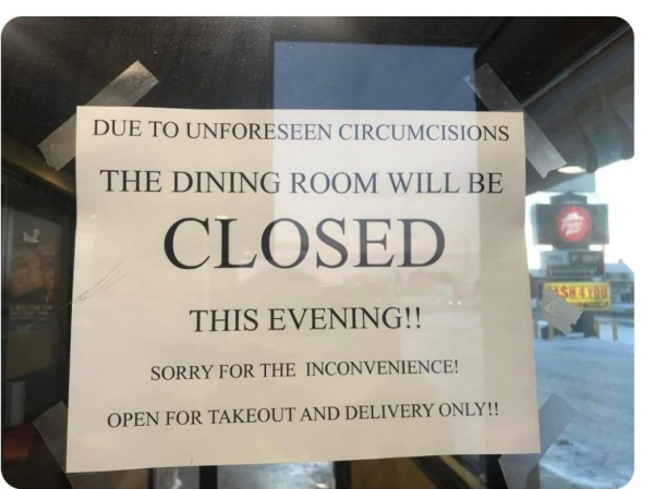 sign on door that says:
Due to unforseen circumcisions the dining room will be closed this evening!!
Sorry for the inconvenience. Open for takout and delivery only!!