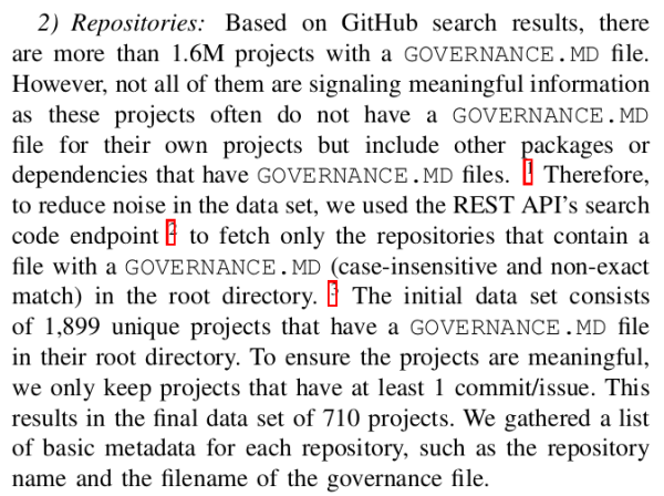 Screenshot from paper supporting original post, text reads:

2) Repositories: Based on GitHub search results, there are more than 1.6M projects with a GOVERNANCE.MD file. However, not all of them are signaling meaningful information as these projects often do not have a GOVERNANCE.MD file for their own projects but include other packages or dependencies that have GOVERNANCE.MD files. 1 Therefore, to reduce noise in the data set, we used the REST API’s search code endpoint 2 to fetch only the repositories that contain a file with a GOVERNANCE.MD (case-insensitive and non-exact match) in the root directory. 3 The initial data set consists of 1,899 unique projects that have a GOVERNANCE.MD file in their root directory. To ensure the projects are meaningful, we only keep projects that have at least 1 commit/issue. This results in the final data set of 710 projects. We gathered a list of basic metadata for each repository, such as the repository name and the filename of the governance file.