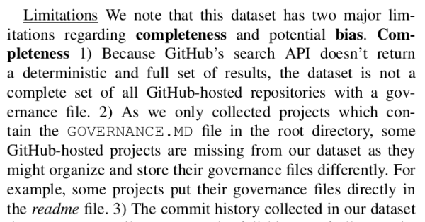 Screenshot from paper supporting post, text reads:

Limitations We note that this dataset has two major limitations regarding completeness and potential bias. Completeness 1) Because GitHub’s search API doesn’t return a deterministic and full set of results, the dataset is not a complete set of all GitHub-hosted repositories with a governance file. 2) As we only collected projects which contain the GOVERNANCE.MD file in the root directory, some GitHub-hosted projects are missing from our dataset as they might organize and store their governance files differently. For example, some projects put their governance files directly in the readme file.