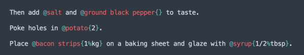 A screenshot of cooklang, where ingredients are prefixed with @ and suffixed with {}:

Then add @salt and @ground black pepper{} to taste. Poke holes in @potato{2}. Place @acon strips{1%kg} on a baking sheet and glaze with @syrup{1/2%tbsp}. 