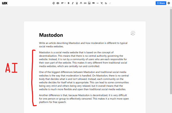 Write an article describing Mastodon and how moderation is different to typical social media websites.

(This next section is written entirely by artificial intelligence)

Mastodon is a social media website that is based on the concept of decentralization. This means that there is no central authority governing the website. Instead, it is run by a community of users who are each responsible for their own part of the website. This makes it very different from traditional social media websites, which are centrally run and controlled.

One of the biggest differences between Mastodon and traditional social media websites is the way that moderation is handled. On Mastodon, there is no central body that decides what is and isn't allowed. Instead, each community on the website decides for itself what is appropriate. This can lead to some communities being very strict and others being very relaxed, but it overall means that the website is much more flexible and open than traditional social media websites.

Another difference is that, because Mastodon is decentralized, it is very difficult for one person or group to effectively censored. This makes it a much more open platform for free speech.