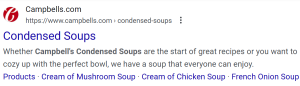 (b Campbells.com .

https://www.campbells.com > condensed-soups 3

Condensed Soups

Whether Campbell's Condensed Soups are the start of great recipes or you want to cozy up with the perfect bowl, we have a soup that everyone can enjoy.

Products - Cream of Mushroom Soup - Cream of Chicken Soup - French Onion Soup 