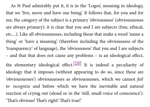 As St Paul admirably put it, it is in the ‘Logos’, meaning in ideology, that we ‘live, move and have our being’. It follows that, for you and for me, the category of the subject is a primary ‘obviousness’ (obviousnesses are always primary): it is clear that you and I are subjects (free, ethical, etc....). Like all obviousnesses, including those that make a word ‘name a thing’ or ‘have a meaning’ (therefore including the obviousness of the ‘transparency’ of language), the ‘obviousness’ that you and I are subjects – and that that does not cause any problems – is an ideological effect, the elementary ideological effect.[16] It is indeed a peculiarity of ideology that it imposes (without appearing to do so, since these are ‘obviousnesses’) obviousnesses as obviousnesses, which we cannot fail to recognize and before which we have the inevitable and natural reaction of crying out (aloud or in the ‘still, small voice of conscience’): ‘That’s obvious! That’s right! That’s true!’