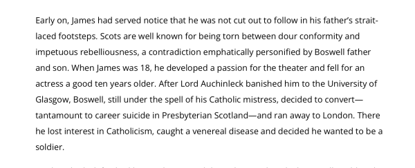Early on, James had served notice that he was not cut out to follow in his father’s strait-laced footsteps. Scots are well known for being torn between dour conformity and impetuous rebelliousness, a contradiction emphatically personified by Boswell father and son. When James was 18, he developed a passion for the theater and fell for an actress a good ten years older. After Lord Auchinleck banished him to the University of Glasgow, Boswell, still under the spell of his Catholic mistress, decided to convert—tantamount to career suicide in Presbyterian Scotland—and ran away to London. There he lost interest in Catholicism, caught a venereal disease and decided he wanted to be a soldier.
