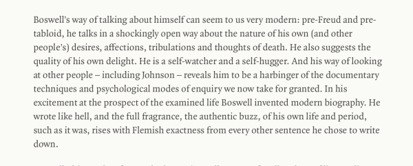 Boswell’s way of talking about himself can seem to us very modern: pre-Freud and pre-tabloid, he talks in a shockingly open way about the nature of his own (and other people’s) desires, affections, tribulations and thoughts of death. He also suggests the quality of his own delight. He is a self-watcher and a self-hugger. And his way of looking at other people – including Johnson – reveals him to be a harbinger of the documentary techniques and psychological modes of enquiry we now take for granted. In his excitement at the prospect of the examined life Boswell invented modern biography. He wrote like hell, and the full fragrance, the authentic buzz, of his own life and period, such as it was, rises with Flemish exactness from every other sentence he chose to write down.