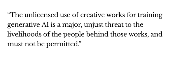 The unlicensed use of creative works for training generative AI is a major, unjust threat to the livelihoods of the people behind those works, and must not be permitted.