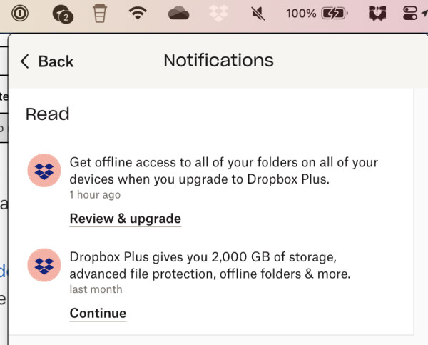 My dropbox notifications:

Get offline access to all of your folders on all of your devices when you upgrade to Dropbox Plus. 1 hour ago

 Dropbox Plus gives you 2,000 GB of storage, advanced file protection, offline folders & more. last month