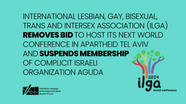 INTERNATIONAL LESBIAN, GAY, BISEXUAL
TRANS AND INTERSEX ASSOCIATION (ILGA)
REMOVES BID TO HOST ITS NEXT WORLD
CONFERENCE IN APARTHEID TEL AVIV
AND SUSPENDS MEMBERSHIP
OF COMPLICIT ISRAELI
ORGANIZATION AGUDA