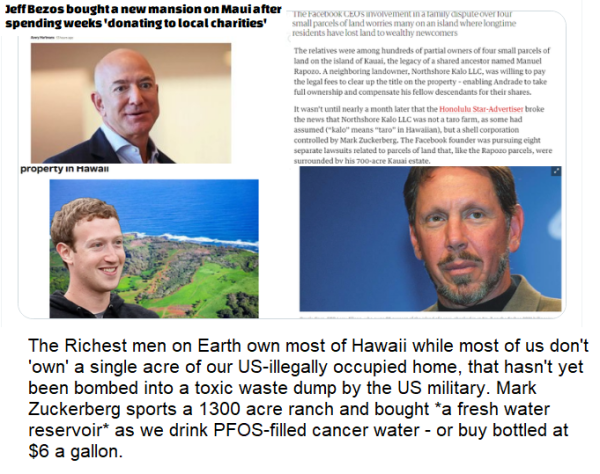 JeffBezos boughta new mansionon Maui after spending weeks 'donating to local charities' The Richest men on Earth own most of Hawaii while most of us don't ‘own' a single acre of our US-illegally occupied home, that hasn't yet been bombed into a toxic waste dump by the US military. Mark Zuckerberg sports a 1300 acre ranch and bought *a fresh water reservoir* as we drink PFOS-filled cancer water - or buy bottled at $6 a gallon. 