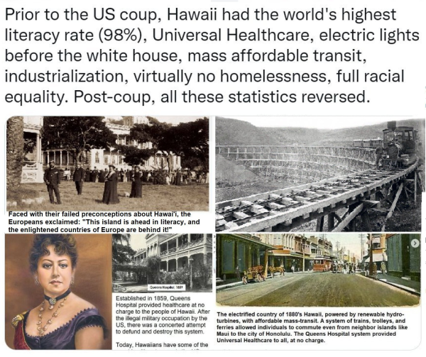 Prior to the US coup, Hawaii had the world's highest - o - - - literacy rate (98%), Universal Healthcare, electric lights before the white house, mass affordable transit, industrialization, virtually no homelessness, full racial equality. Post-coup, all these statistics reversed.  Faced with their failed preconceptions about Hawai'i, the    Europeans exclaimed: "This island is ahead in literacy, and the enlightened countries of Europe are behind it!"