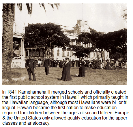  In 1841 Kamehameha Il merged schools and officially created the first public school system in Hawai' which primarily taught in the Hawailan language, although most Hawaiians were bi- o tri- lingual. Hawafi became the first nation to make educafion required for children between the ages of six and fifteen. Europe & the United States only allowed quality education for the upper classes and aristocracy. 