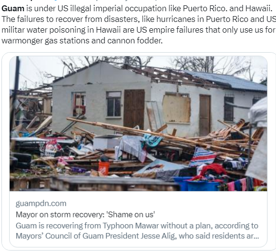 Guam is under US illegal imperial occupation like Puerto Rico. and Hawaii. The failures to recover from disasters, like hurricanes in Puerto Rico and US militar water poisoning in Hawaii are US empire failures that only use us for warmonger gas stations and cannon fodder.Mayor on storm recovery: ‘Shame on us' Guam is recovering from Typhoon Mawar without a plan, according to Mayors® Council of Guam President Jesse Alig, who said residents . 