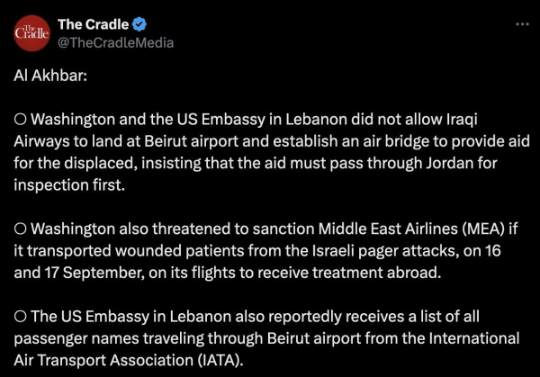 Posted on X.com by The Cradle - thecradle.co - on Nov. 2, 2024:

Al Akhbar:

○ Washington and the US Embassy in Lebanon did not allow Iraqi Airways to land at Beirut airport and establish an air bridge to provide aid for the displaced, insisting that the aid must pass through Jordan for inspection first.

○ Washington also threatened to sanction Middle East Airlines (MEA) if it transported wounded patients from the Israeli pager attacks, on 16 and 17 September, on its flights to receive treatment abroad.

○ The US Embassy in Lebanon also reportedly receives a list of all passenger names traveling through Beirut airport from the International Air Transport Association (IATA).