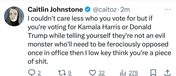 Caitlin Johnstone @@caitoz•2m
I couldn't care less who you vote for but if
you're voting for Kamala Harris or Donald
Trump while telling yourself they're not an evil
monster who'll need to be ferociously opposed
once in office then I low key think you're a piece
of shit.
129
032.
lil 279 0 1.