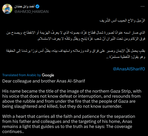 Dear colleague and brother Anas Al-Sharif

His name became the title of the image of the northern Gaza Strip, with his voice that does not know defeat or interruption, and resounds from above the rubble and from under the fire that the people of Gaza are being slaughtered and killed, but they do not know surrender.

With a heart that carries all the faith and patience for the separation from his father and colleagues and the targeting of his home, Anas remains a light that guides us to the truth as he says: The coverage continues..