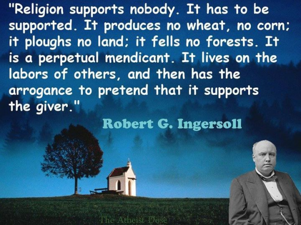 “Religion supports nobody. It has to be
supported. It produces no wheat, no corn;
it ploughs no land; it fells no forests. It
is a perpetual mendicant. It lives on the
labors of others, and then has the
arrogance to pretend that it supports
the giver."

Robert G. Ingersoll