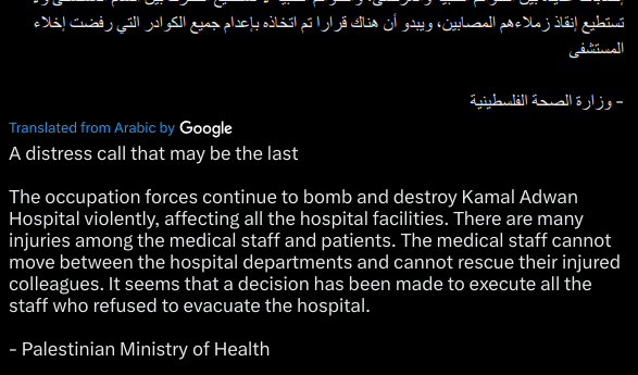 A distress call that may be the last

The occupation forces continue to bomb and destroy Kamal Adwan Hospital violently, affecting all the hospital facilities. There are many injuries among the medical staff and patients. The medical staff cannot move between the hospital departments and cannot rescue their injured colleagues. It seems that a decision has been made to execute all the staff who refused to evacuate the hospital.

- Palestinian Ministry of Health