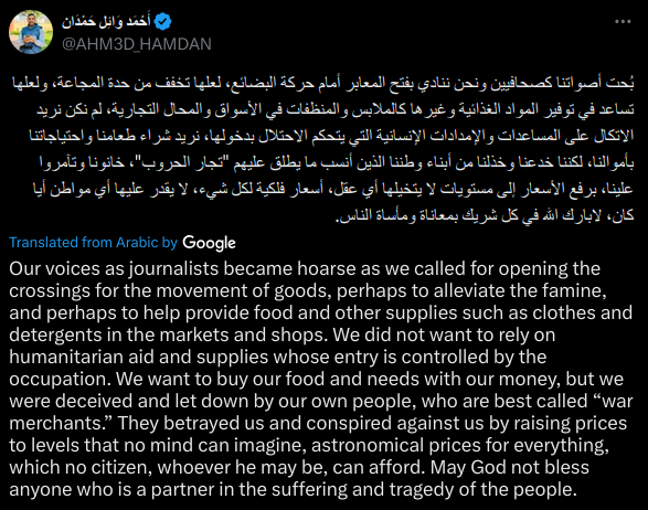 Our voices as journalists became hoarse as we called for opening the crossings for the movement of goods, perhaps to alleviate the famine, and perhaps to help provide food and other supplies such as clothes and detergents in the markets and shops. We did not want to rely on humanitarian aid and supplies whose entry is controlled by the occupation. We want to buy our food and needs with our money, but we were deceived and let down by our own people, who are best called “war merchants.” They betrayed us and conspired against us by raising prices to levels that no mind can imagine, astronomical prices for everything, which no citizen, whoever he may be, can afford. May God not bless anyone who is a partner in the suffering and tragedy of the people.