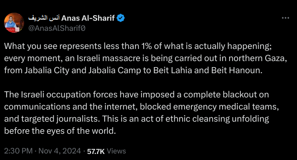 What you see represents less than 1% of what is actually happening; every moment, an Israeli massacre is being carried out in northern Gaza, from Jabalia City and Jabalia Camp to Beit Lahia and Beit Hanoun. 

The Israeli occupation forces have imposed a complete blackout on communications and the internet, blocked emergency medical teams, and targeted journalists. This is an act of ethnic cleansing unfolding before the eyes of the world.