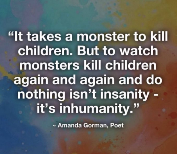 It takes a monster to kill children. But to watch monsters kill children again & again and do nothing isn’t insanity - it’s inhumanity.  - Amanda Gorman, Poet 