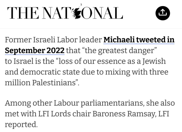 "Former Israeli Labor leader Michaeli tweeted in September 2022 that “the greatest danger” to Israel is the “loss of our essence as a Jewish and democratic state due to mixing with three million Palestinians”.

"Among other Labour parliamentarians, she also met with LFI Lords chair Baroness Ramsay, LFI reported."