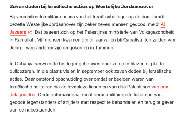 Zeven doden bij Israëlische acties op Westelijke Jordaanoever
Bij verschillende militaire acties van het Israëlische leger op de door Israël bezette Westelijke Jordaanover zijn zeker zeven mensen gedood, meldt Al Jazeera. Dat baseert zich op het Palestijnse ministerie van Volksgezondheid in Ramallah. Vijf mensen kwamen om bij aanvallen bij Qabatiya, ten zuiden van Jenin. Twee anderen zijn omgekomen in Tammun.

In Qabatiya verwoestte het leger gebouwen door ze op te blazen of plat te bulldozeren. In die plaats vielen in september ook zeven doden bij Israëlische acties. Daar ontstond opschudding over omdat er beelden waren van Israëlische militairen die de levenloze lichamen van drie Palestijnen van een dak gooiden. Onder internationaal recht horen militairen de lichamen van gedode tegenstanders of strijders met respect te behandelen en terug te geven aan de nabestaanden.