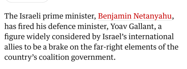 Screenshot from article:

The Israeli prime minister, Benjamin Netanyahu, has fired his defence minister, Yoav Gallant, a figure widely considered by Israel’s international allies to be a brake on the far-right elements of the country’s coalition government.