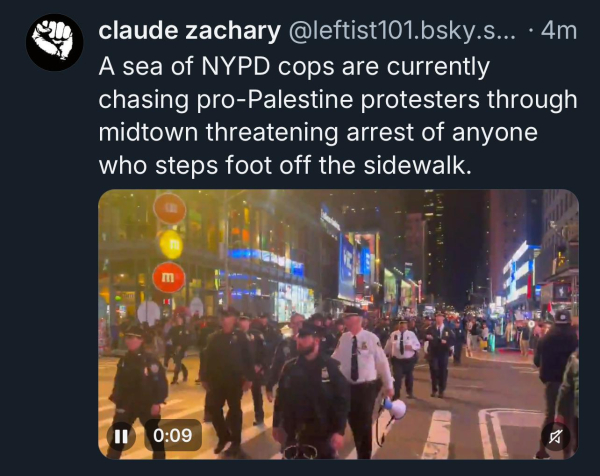 claude zachary @leftist101.bsky.s... • 4m
A sea of NYPD cops are currently
chasing pro-Palestine protesters through
midtown threatening arrest of anyone
who steps foot off the sidewalk.