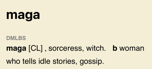 Definition:
maga
DMLBS
maga [CL], sorceress, witch. b woman who tells idle stories, gossip.