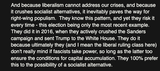 from a post by professor jason hickel:

'and because liberalism cannot address our crises, and because it crushes socialist alternatives, it inevitably paves the way for right-wing populism.  they know this pattern, and yet they risk it every time - this election being only the most recent example. they did it in 2016, when they actively crushed the sanders campaign and sent trump to the White House. they do it because ultimately they (and I mean the liberal ruling class here) don't really mind if fascists take power, so long as the latter too ensure the conditions for capital accumulation. they 100% prefer this to the possibility of a socialist alternative.'