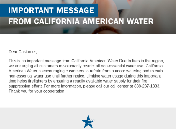  Dear Customer,

This is an important message from California American Water.Due to fires in the region, we are urging all customers to voluntarily restrict all non-essential water use. California American Water is encouraging customers to refrain from outdoor watering and to curb non-essential water use until further notice. Limiting water usage during this important time helps firefighters by ensuring a readily available water supply for their fire suppression efforts.For more information, please call our call center at 888-237-1333.  Thank you for your cooperation.