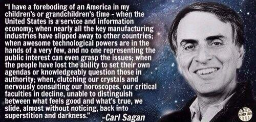 Photo of Dr Carl Sagan overlain on an image of the cosmos.

Text: "I have a foreboding of an America in my children's or grandchildren's time - when the United States is a service and information economy; when nearly all the key manufacturing industries have slipped away to other countries; when awesome technological powers are in the hands of a very few, and no one representing the oublic interest can even grasp the issues: when the people have lost the ability to set their own agendas or knowledgeably question those in authority; when, clutching our crystals and nervously consulting our horoscopes, our critical faculties in decline, unable to distinguish between what feels good and what's true, we slide, almost without noticing, back into superstition and darkness."
-Carl Sagan