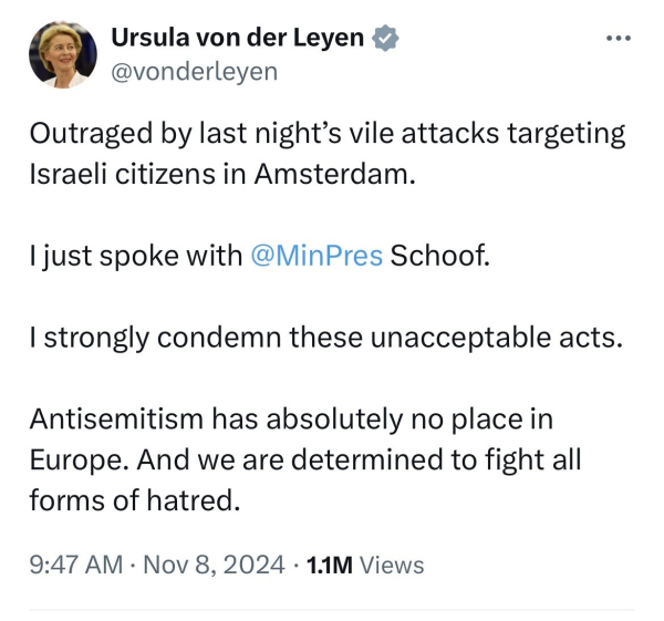 Ursula von der Leyen
@vonderleyen
• • .
Outraged by last night's vile attacks targeting
Israeli citizens in Amsterdam.
I just spoke with @MinPres Schoof.
I strongly condemn these unacceptable acts.
Antisemitism has absolutely no place in
Europe. And we are determined to fight all
forms of hatred.
9:47 AM • Nov 8, 2024 • 1.1M Views