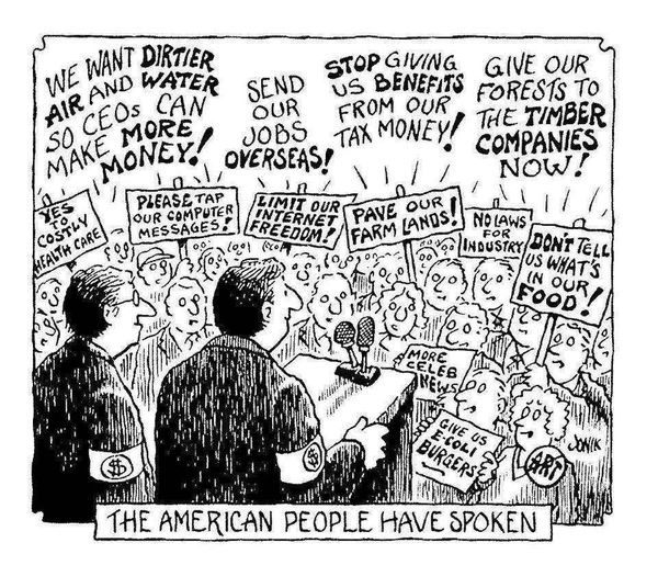 Jonik cartoon: The American people have spoken.
Two men at a podium wearing armbands with dollar signs.
The gathered crowd shout and carry signs like: We want dirtier air and water so CEOs can make more money! Send our jobs overseas! Stop giving us benefits from our tax money! Give our forests to the timber companies now! Yes to costly healthcare! Please tap our computer messages! Limit our internet freedom! Pave our farmlands! No laws for industry! Don't tell us what's in our food! Give us E-coli burgers! More celebrity news!