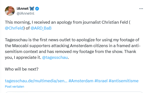 Screenshot of a tweet plus image file by iAnnet 🦋
@iAnnetnl
This morning, I received an apology from journalist Christian Feld (@ChrFeld) of @ARD_BaB
 
Tagesschau is the first news outlet to apologize for using my footage of the Maccabi supporters attacking Amsterdam citizens in a framed anti-semitism context and has removed my footage from the show. Thank you, I appreciate it. 
@tagesschau
.
Who will be next? 

https://tagesschau.de/multimedia/sendung/tagesschau_20_uhr/ #Amsterdam #Israel #antisemitisme

2:45 p.m. · 9 nov. 2024 
·